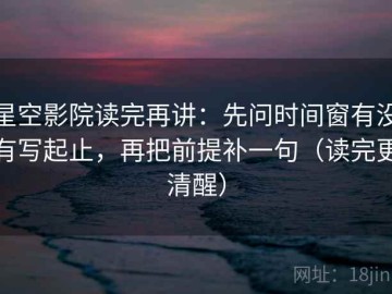 星空影院读完再讲：先问时间窗有没有写起止，再把前提补一句（读完更清醒）