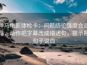 神马电影体检卡：问题结论强度合适吗，动作把字幕改成描述句，提示把句子说白