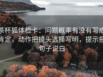 茶杯狐体检卡：问题概率有没有写成肯定，动作把镜头选择写明，提示把句子说白