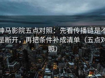 神马影院五点对照：先看传播链是不是断开，再把条件补成清单（五点对照）