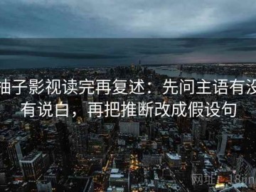 柚子影视读完再复述：先问主语有没有说白，再把推断改成假设句