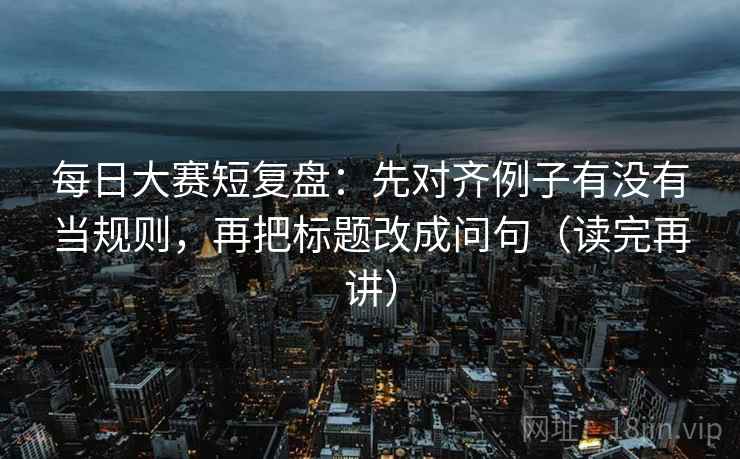 每日大赛短复盘：先对齐例子有没有当规则，再把标题改成问句（读完再讲）