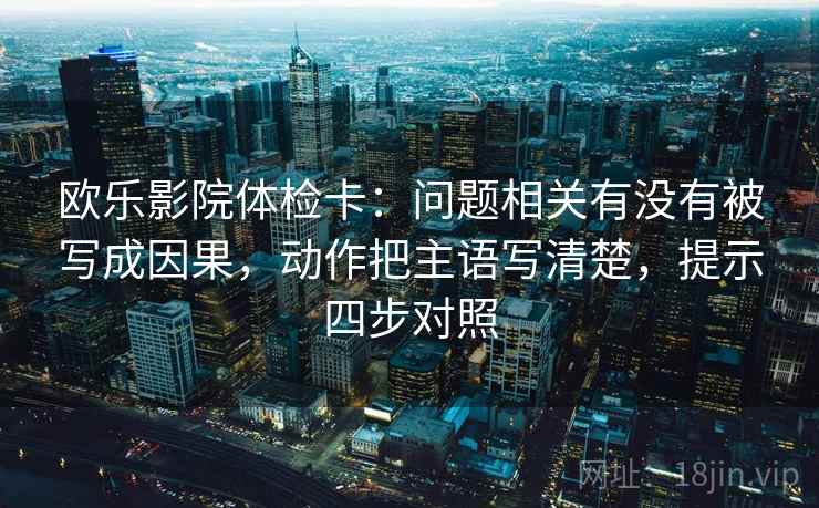 欧乐影院体检卡：问题相关有没有被写成因果，动作把主语写清楚，提示四步对照