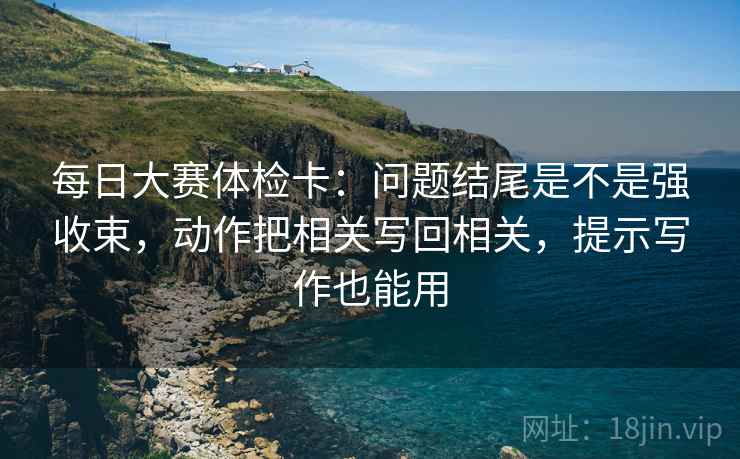 每日大赛体检卡：问题结尾是不是强收束，动作把相关写回相关，提示写作也能用