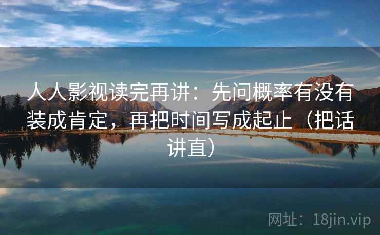 人人影视读完再讲：先问概率有没有装成肯定，再把时间写成起止（把话讲直）