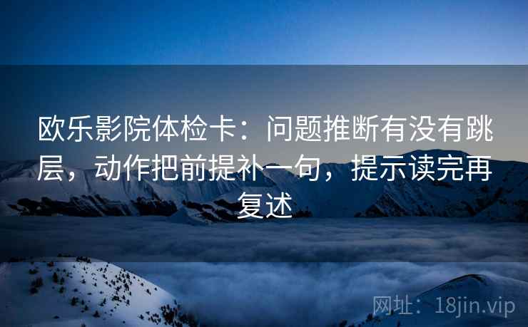 欧乐影院体检卡：问题推断有没有跳层，动作把前提补一句，提示读完再复述