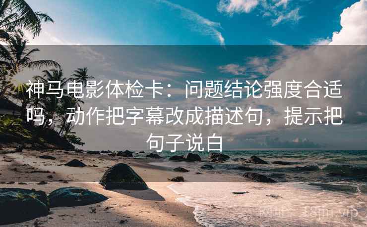 神马电影体检卡：问题结论强度合适吗，动作把字幕改成描述句，提示把句子说白