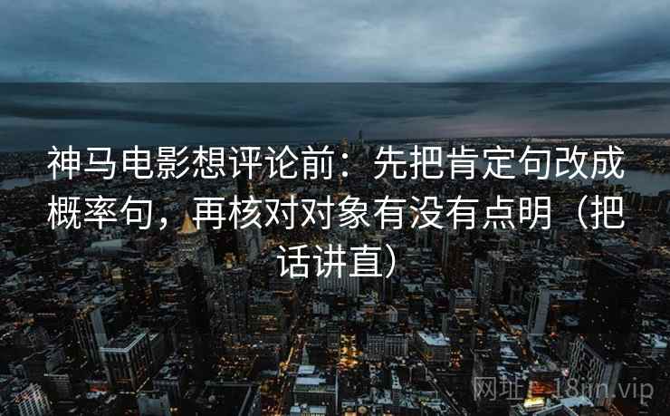 神马电影想评论前：先把肯定句改成概率句，再核对对象有没有点明（把话讲直）