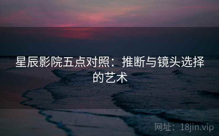 星辰影院五点对照：推断与镜头选择的艺术