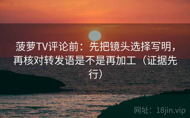 菠萝TV评论前：先把镜头选择写明，再核对转发语是不是再加工（证据先行）