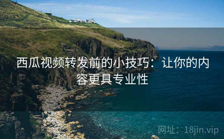 西瓜视频转发前的小技巧：让你的内容更具专业性