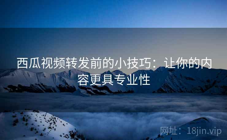 西瓜视频转发前的小技巧：让你的内容更具专业性