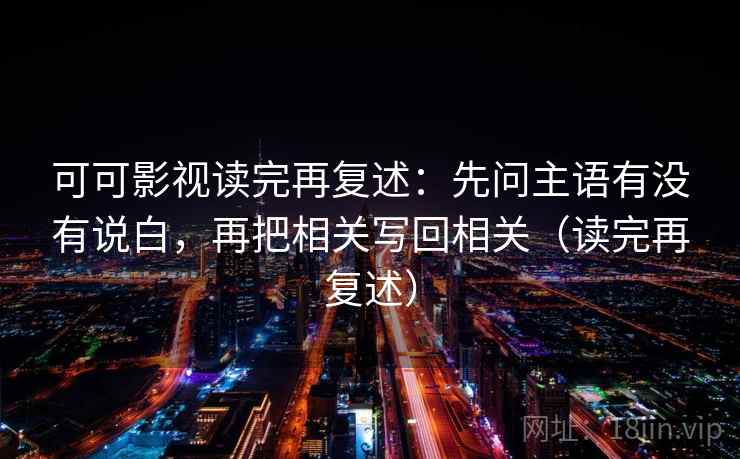 可可影视读完再复述：先问主语有没有说白，再把相关写回相关（读完再复述）