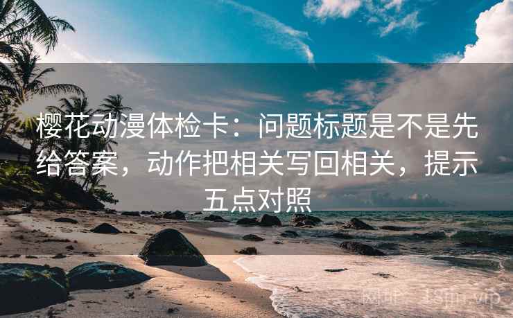 樱花动漫体检卡：问题标题是不是先给答案，动作把相关写回相关，提示五点对照