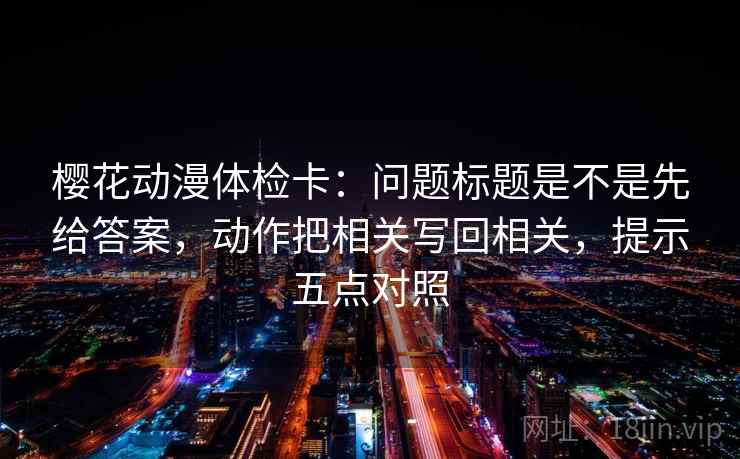 樱花动漫体检卡：问题标题是不是先给答案，动作把相关写回相关，提示五点对照