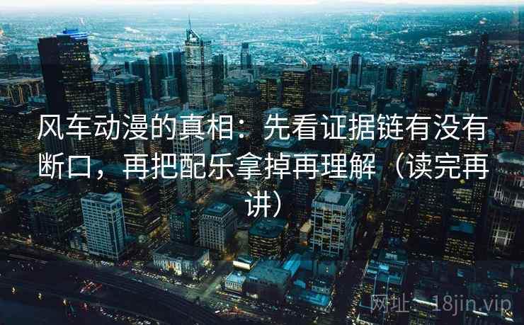风车动漫的真相：先看证据链有没有断口，再把配乐拿掉再理解（读完再讲）