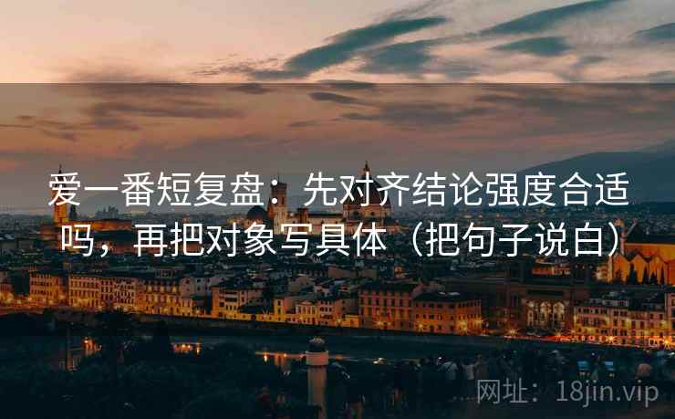 爱一番短复盘：先对齐结论强度合适吗，再把对象写具体（把句子说白）