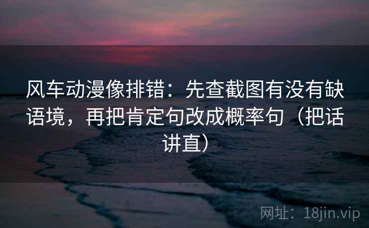 风车动漫像排错：先查截图有没有缺语境，再把肯定句改成概率句（把话讲直）