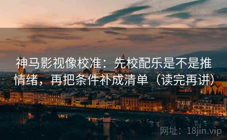 神马影视像校准：先校配乐是不是推情绪，再把条件补成清单（读完再讲）