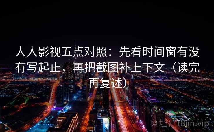 人人影视五点对照:先看时间窗有没有写起止,再把截图补上下文(读完再复述) 人人影视五点对照:先看时间窗有没有写起止,再把截图补上下文(读完再复述)