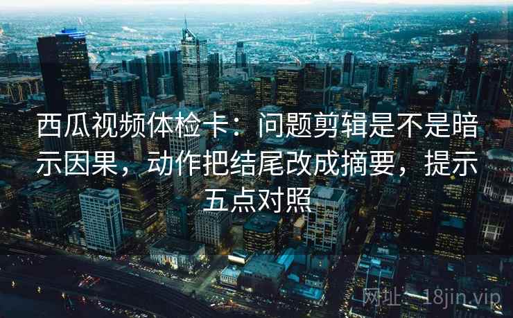 西瓜视频体检卡：问题剪辑是不是暗示因果，动作把结尾改成摘要，提示五点对照