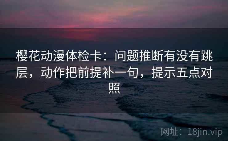 樱花动漫体检卡:问题推断有没有跳层,动作把前提补一句,提示五点对照 樱花动漫体检卡:问题推断有没有跳层,动作把前提补一句,提示五点对照