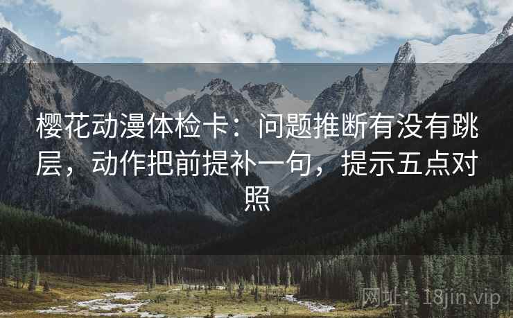 樱花动漫体检卡:问题推断有没有跳层,动作把前提补一句,提示五点对照 樱花动漫体检卡:问题推断有没有跳层,动作把前提补一句,提示五点对照
