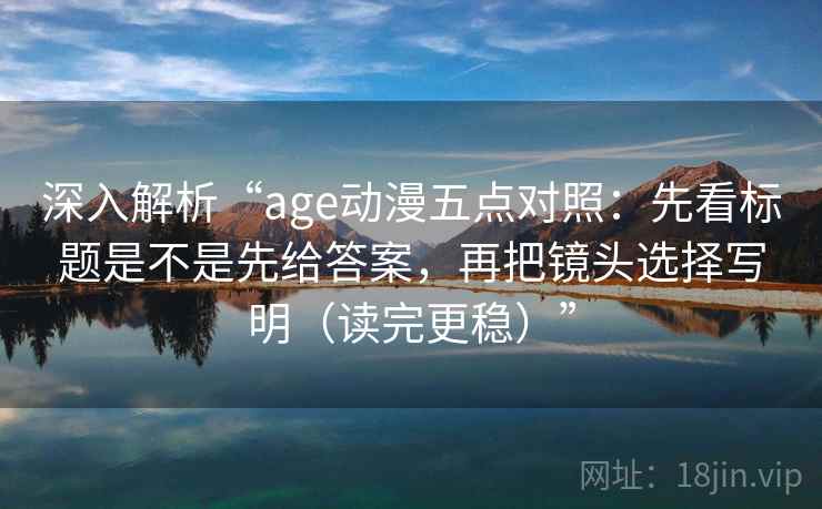 深入解析“age动漫五点对照：先看标题是不是先给答案，再把镜头选择写明（读完更稳）”