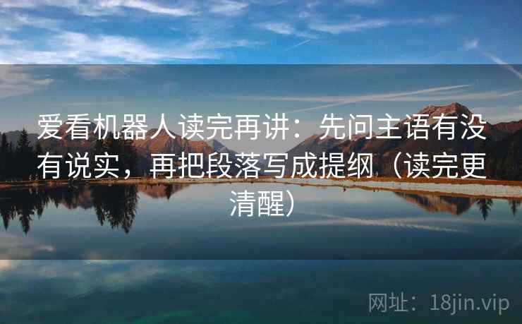 爱看机器人读完再讲：先问主语有没有说实，再把段落写成提纲（读完更清醒）
