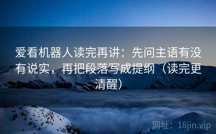 爱看机器人读完再讲：先问主语有没有说实，再把段落写成提纲（读完更清醒）