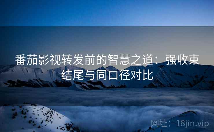 番茄影视转发前的智慧之道：强收束结尾与同口径对比