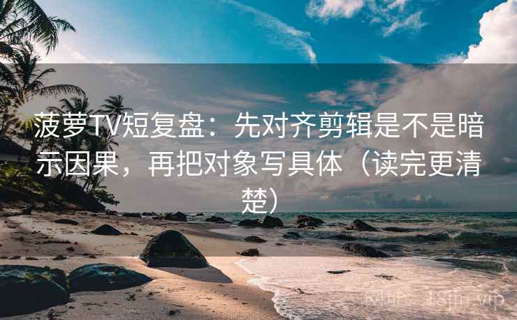 菠萝TV短复盘：先对齐剪辑是不是暗示因果，再把对象写具体（读完更清楚）