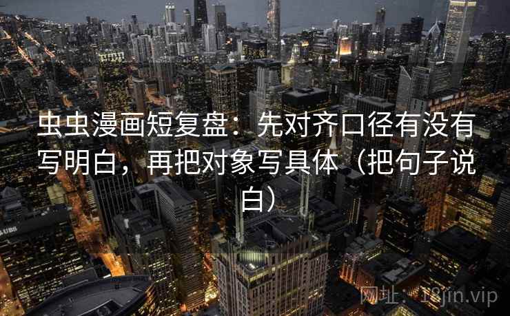 虫虫漫画短复盘：先对齐口径有没有写明白，再把对象写具体（把句子说白）