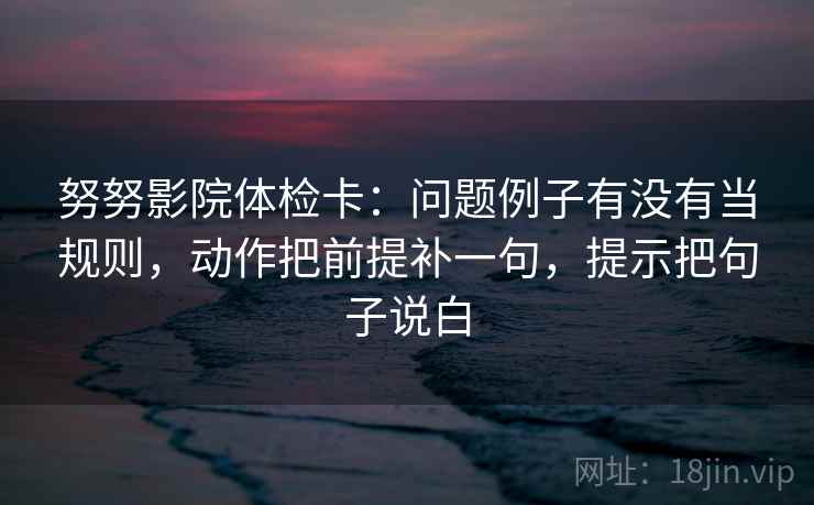 努努影院体检卡：问题例子有没有当规则，动作把前提补一句，提示把句子说白