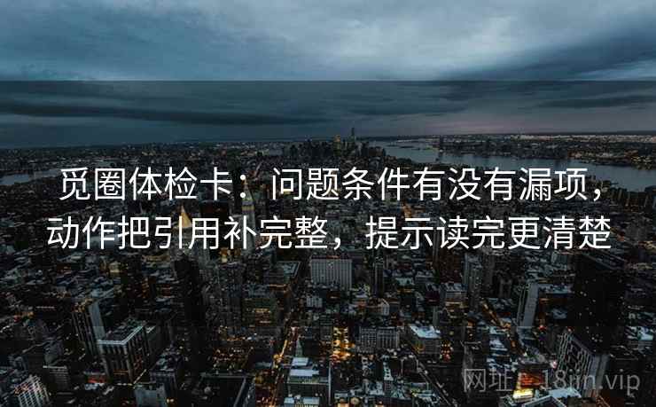 觅圈体检卡：问题条件有没有漏项，动作把引用补完整，提示读完更清楚