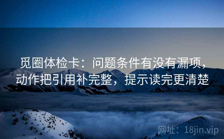 觅圈体检卡：问题条件有没有漏项，动作把引用补完整，提示读完更清楚