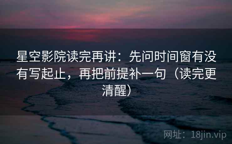 星空影院读完再讲：先问时间窗有没有写起止，再把前提补一句（读完更清醒）