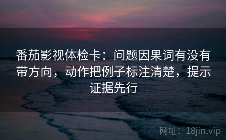 番茄影视体检卡：问题因果词有没有带方向，动作把例子标注清楚，提示证据先行