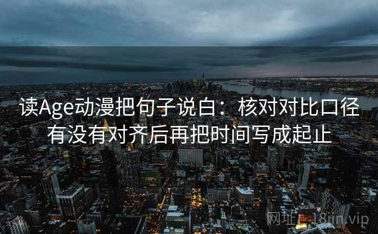 读Age动漫把句子说白：核对对比口径有没有对齐后再把时间写成起止