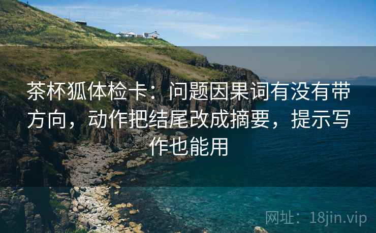 茶杯狐体检卡：问题因果词有没有带方向，动作把结尾改成摘要，提示写作也能用