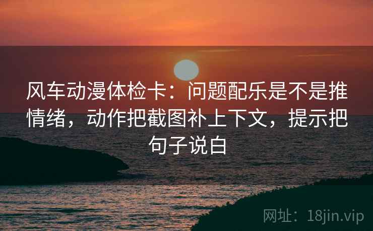 风车动漫体检卡：问题配乐是不是推情绪，动作把截图补上下文，提示把句子说白