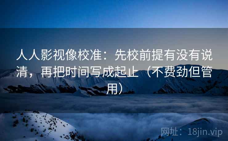 人人影视像校准：先校前提有没有说清，再把时间写成起止（不费劲但管用）
