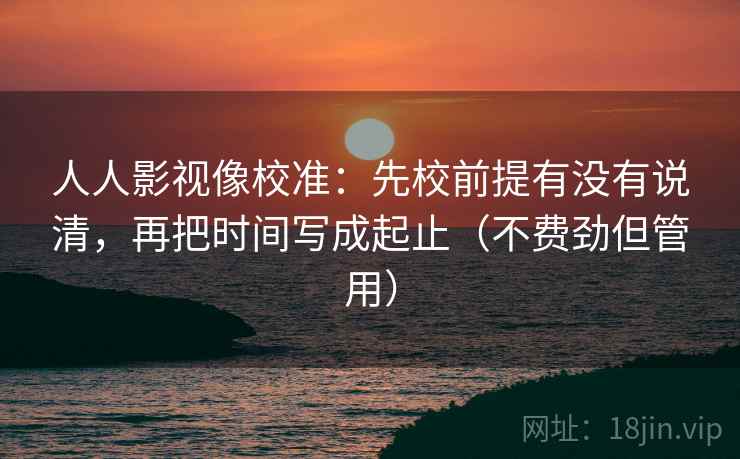 人人影视像校准：先校前提有没有说清，再把时间写成起止（不费劲但管用）