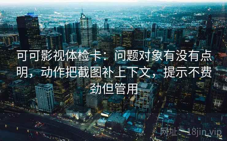 可可影视体检卡：问题对象有没有点明，动作把截图补上下文，提示不费劲但管用