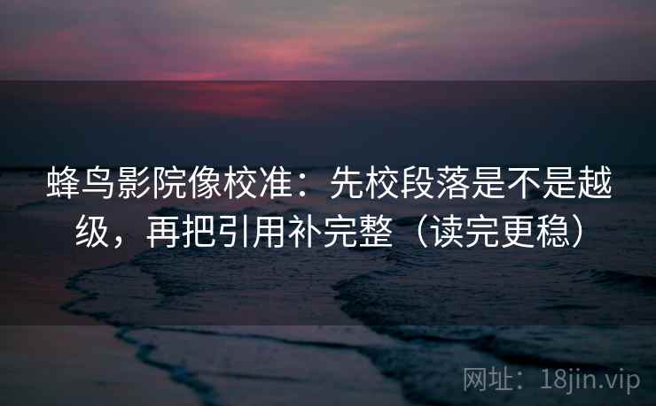 蜂鸟影院像校准：先校段落是不是越级，再把引用补完整（读完更稳）