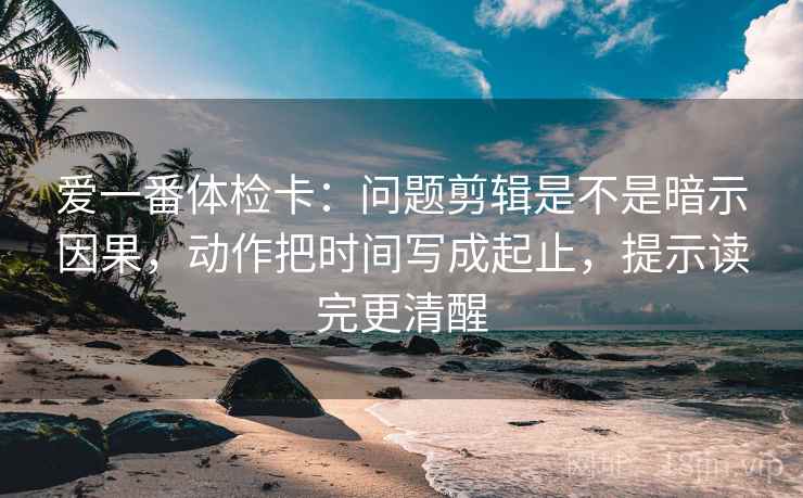 爱一番体检卡：问题剪辑是不是暗示因果，动作把时间写成起止，提示读完更清醒