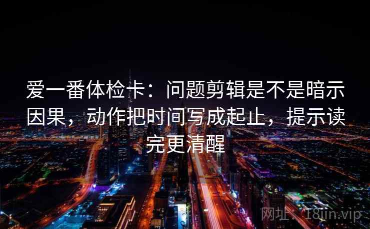 爱一番体检卡：问题剪辑是不是暗示因果，动作把时间写成起止，提示读完更清醒