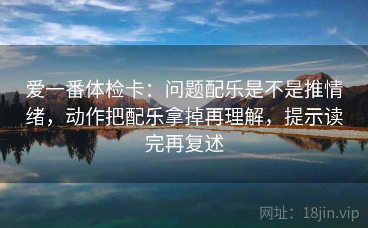 爱一番体检卡:问题配乐是不是推情绪,动作把配乐拿掉再理解,提示读完再复述 爱一番体检卡:问题配乐是不是推情绪,动作把配乐拿掉再理解,提示读完再复述