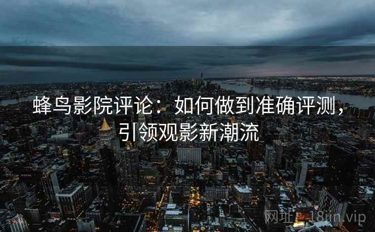 蜂鸟影院评论：如何做到准确评测，引领观影新潮流