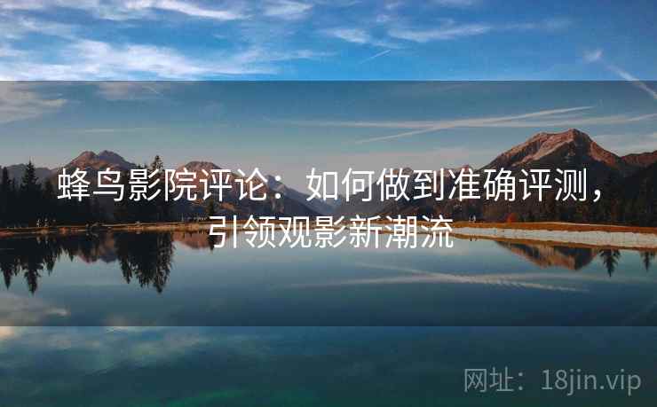 蜂鸟影院评论：如何做到准确评测，引领观影新潮流